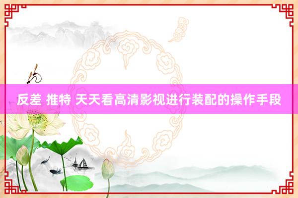 反差 推特 天天看高清影视进行装配的操作手段