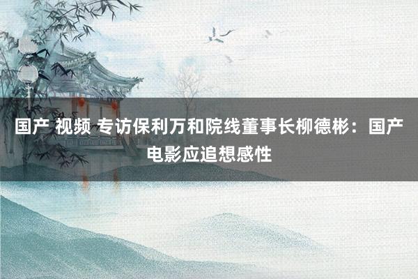 国产 视频 专访保利万和院线董事长柳德彬：国产电影应追想感性