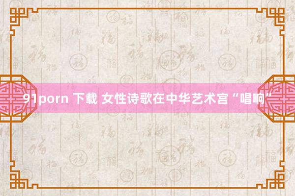 91porn 下载 女性诗歌在中华艺术宫“唱响”