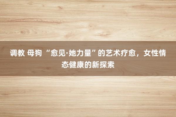 调教 母狗 “愈见·她力量”的艺术疗愈，女性情态健康的新探索
