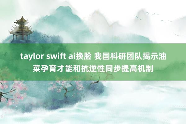 taylor swift ai换脸 我国科研团队揭示油菜孕育才能和抗逆性同步提高机制