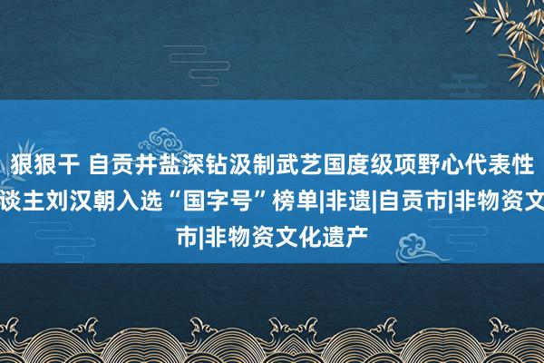 狠狠干 自贡井盐深钻汲制武艺国度级项野心代表性传承东谈主刘汉朝入选“国字号”榜单|非遗|自贡市|非物资文化遗产