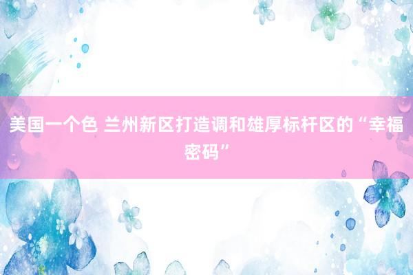 美国一个色 兰州新区打造调和雄厚标杆区的“幸福密码”
