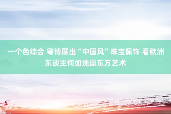 一个色综合 粤博展出“中国风”珠宝佩饰 看欧洲东谈主何如洗澡东方艺术