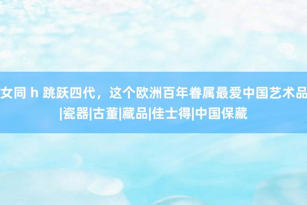 女同 h 跳跃四代，这个欧洲百年眷属最爱中国艺术品|瓷器|古董|藏品|佳士得|中国保藏