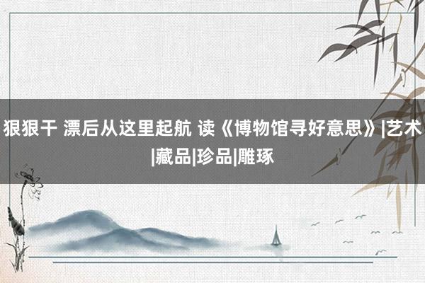 狠狠干 漂后从这里起航 读《博物馆寻好意思》|艺术|藏品|珍品|雕琢