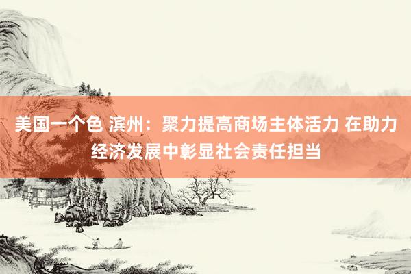 美国一个色 滨州：聚力提高商场主体活力 在助力经济发展中彰显社会责任担当