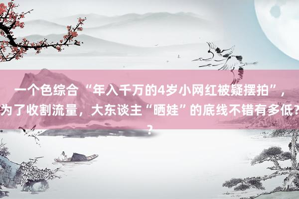 一个色综合 “年入千万的4岁小网红被疑摆拍”，为了收割流量，大东谈主“晒娃”的底线不错有多低？