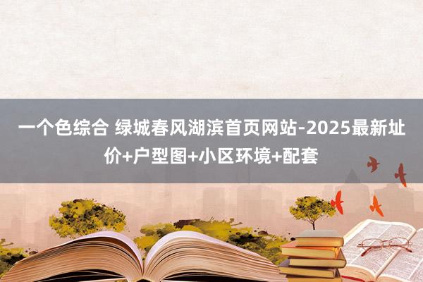 一个色综合 绿城春风湖滨首页网站-2025最新址价+户型图+小区环境+配套