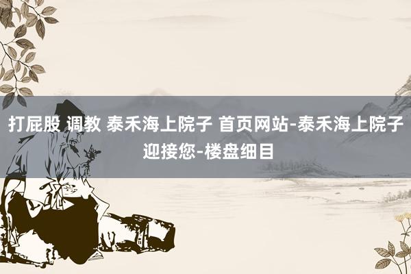 打屁股 调教 泰禾海上院子 首页网站-泰禾海上院子 迎接您-楼盘细目