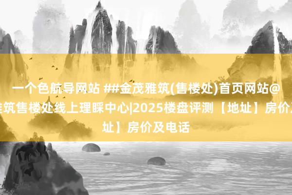 一个色航导网站 ##金茂雅筑(售楼处)首页网站@金茂雅筑售楼处线上理睬中心|2025楼盘评测【地址】房价及电话