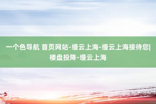 一个色导航 首页网站-缦云上海-缦云上海接待您|楼盘投降-缦云上海