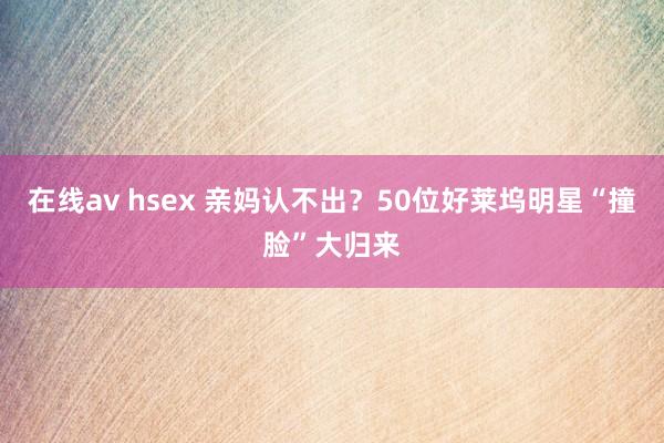 在线av hsex 亲妈认不出？50位好莱坞明星“撞脸”大归来