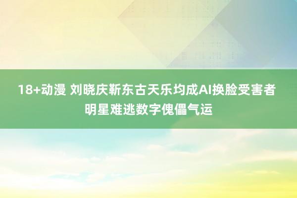 18+动漫 刘晓庆靳东古天乐均成AI换脸受害者 明星难逃数字傀儡气运