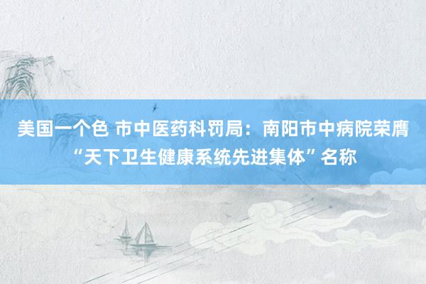 美国一个色 市中医药科罚局：南阳市中病院荣膺“天下卫生健康系统先进集体”名称