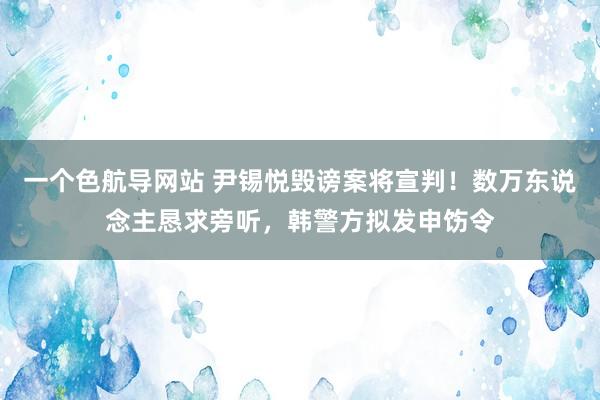 一个色航导网站 尹锡悦毁谤案将宣判！数万东说念主恳求旁听，韩警方拟发申饬令