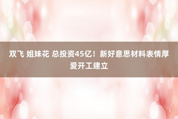 双飞 姐妹花 总投资45亿！新好意思材料表情厚爱开工建立