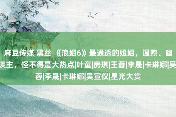 麻豆传媒 黑丝 《浪姐6》最通透的姐姐，温煦、幽默、会作念东谈主，怪不得是大热点|叶童|房琪|王蓉|李晟|卡琳娜|吴宣仪|星光大赏