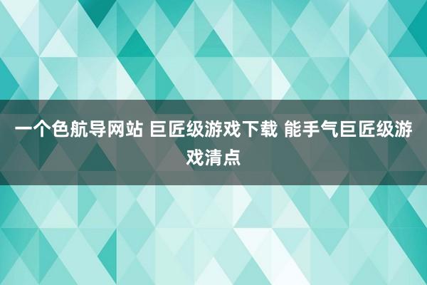 一个色航导网站 巨匠级游戏下载 能手气巨匠级游戏清点
