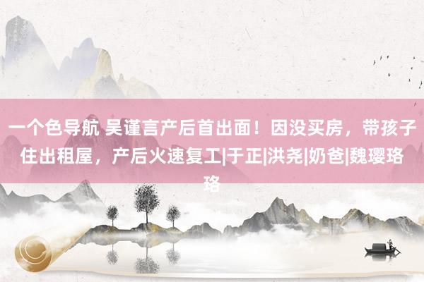 一个色导航 吴谨言产后首出面！因没买房，带孩子住出租屋，产后火速复工|于正|洪尧|奶爸|魏璎珞