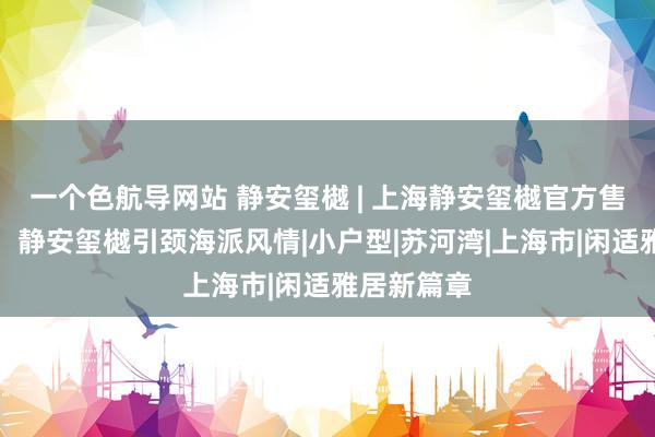 一个色航导网站 静安玺樾 | 上海静安玺樾官方售楼处发布：静安玺樾引颈海派风情|小户型|苏河湾|上海市|闲适雅居新篇章