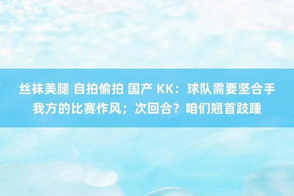 丝袜美腿 自拍偷拍 国产 KK：球队需要坚合手我方的比赛作风；次回合？咱们翘首跂踵