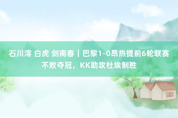 石川澪 白虎 剑南春｜巴黎1-0昂热提前6轮联赛不败夺冠，KK助攻杜埃制胜