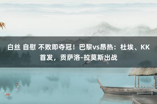 白丝 自慰 不败即夺冠！巴黎vs昂热：杜埃、KK首发，贡萨洛-拉莫斯出战