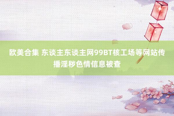 欧美合集 东谈主东谈主网99BT核工场等网站传播淫秽色情信息被查