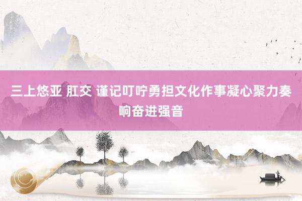 三上悠亚 肛交 谨记叮咛勇担文化作事　凝心聚力奏响奋进强音
