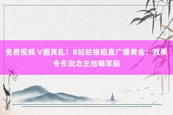 免费视频 V圈真乱！B站姑娘姐直广播黄金：效果令东说念主拙嘴笨脑