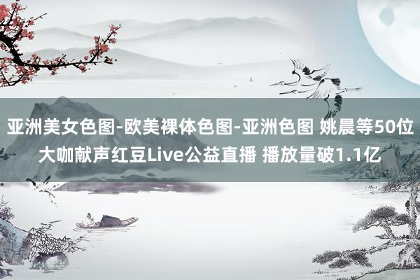 亚洲美女色图-欧美裸体色图-亚洲色图 姚晨等50位大咖献声红豆Live公益直播 播放量破1.1亿