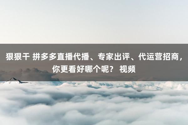 狠狠干 拼多多直播代播、专家出评、代运营招商，你更看好哪个呢？ 视频