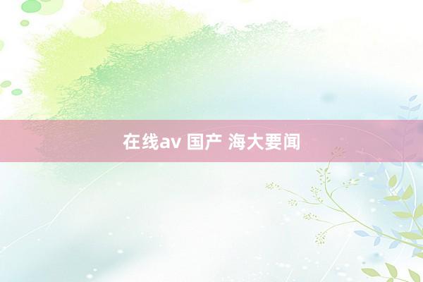 在线av 国产 海大要闻