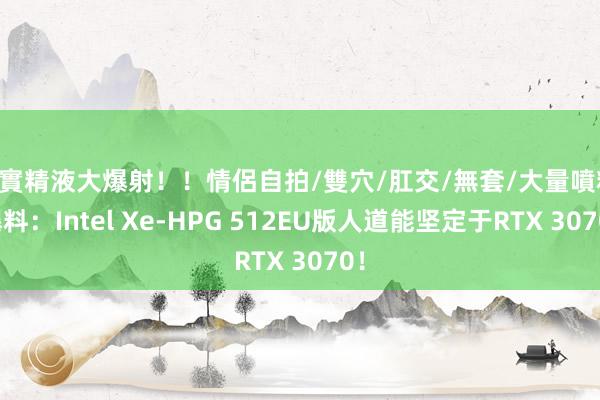 真實精液大爆射！！情侶自拍/雙穴/肛交/無套/大量噴精 曝料：Intel Xe-HPG 512EU版人道能坚定于RTX 3070！