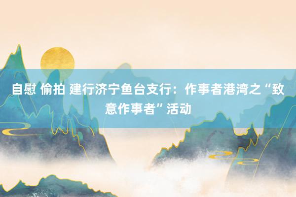 自慰 偷拍 建行济宁鱼台支行：作事者港湾之“致意作事者”活动