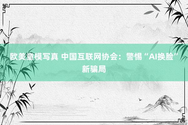 欧美童模写真 中国互联网协会：警惕“AI换脸”新骗局