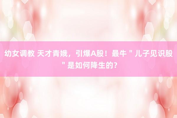 幼女调教 天才青娥，引爆A股！最牛＂儿子见识股＂是如何降生的？
