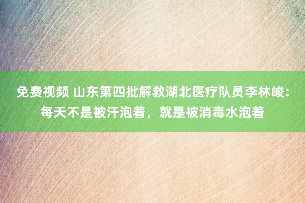 免费视频 山东第四批解救湖北医疗队员李林峻：每天不是被汗泡着，就是被消毒水泡着