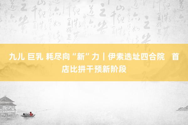 九儿 巨乳 耗尽向“新”力｜伊索选址四合院   首店比拼干预新阶段