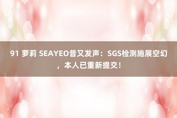 91 萝莉 SEAYEO昔又发声：SGS检测施展空幻，本人已重新提交！