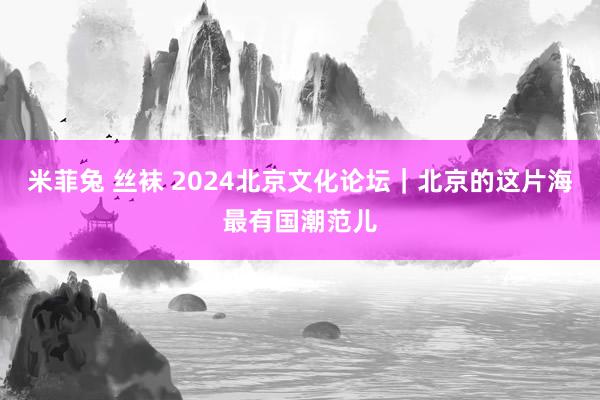 米菲兔 丝袜 2024北京文化论坛｜北京的这片海最有国潮范儿