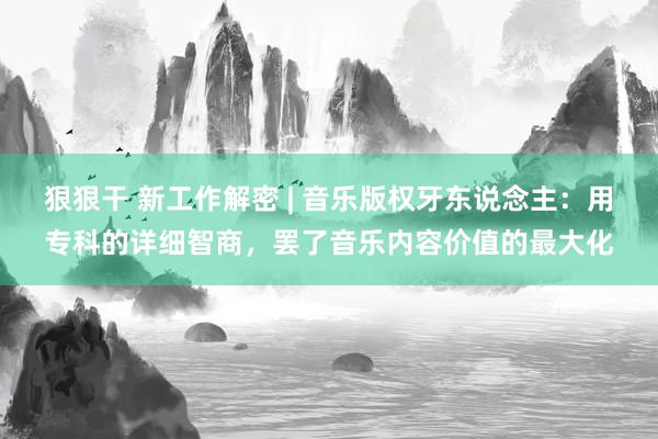 狠狠干 新工作解密 | 音乐版权牙东说念主：用专科的详细智商，罢了音乐内容价值的最大化