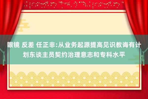 眼镜 反差 任正非:从业务起源提高见识教诲有计划东谈主员契约治理意志和专科水平