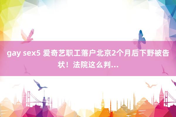 gay sex5 爱奇艺职工落户北京2个月后下野被告状！法院这么判...