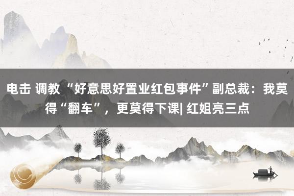 电击 调教 “好意思好置业红包事件”副总裁：我莫得“翻车”，更莫得下课| 红姐亮三点