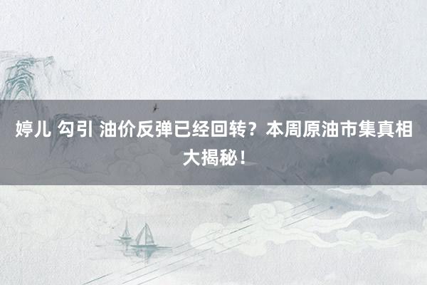 婷儿 勾引 油价反弹已经回转？本周原油市集真相大揭秘！