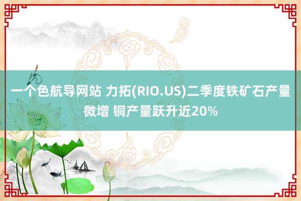 一个色航导网站 力拓(RIO.US)二季度铁矿石产量微增 铜产量跃升近20%