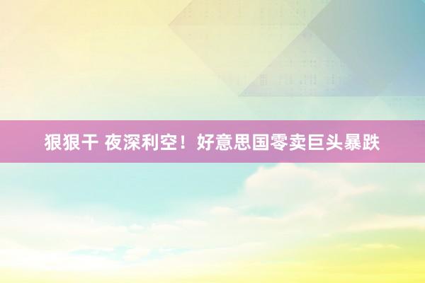 狠狠干 夜深利空！好意思国零卖巨头暴跌