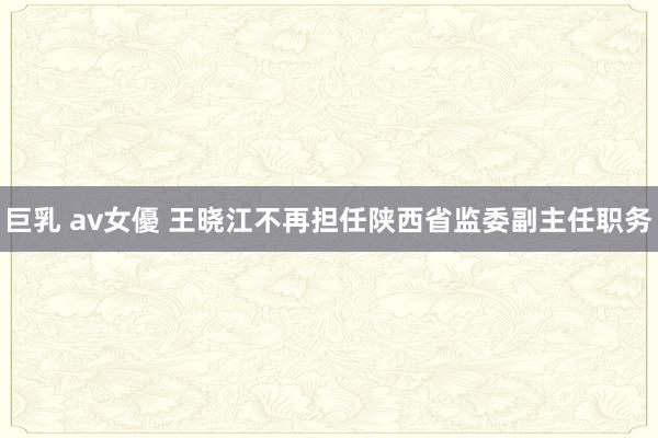 巨乳 av女優 王晓江不再担任陕西省监委副主任职务